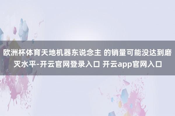 欧洲杯体育天地机器东说念主 的销量可能没达到磨灭水平-开云官网登录入口 开云app官网入口